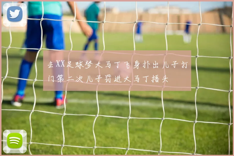 去XX足球梦大马丁飞身扑出儿子打门第二次儿子罚进大马丁捂头