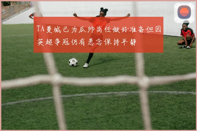 TA曼城已为瓜帅离任做好准备但因英超争冠仍有悬念保持平静