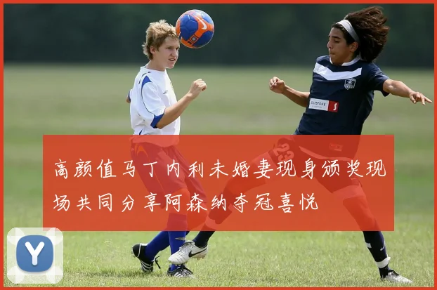 高颜值马丁内利未婚妻现身颁奖现场共同分享阿森纳夺冠喜悦