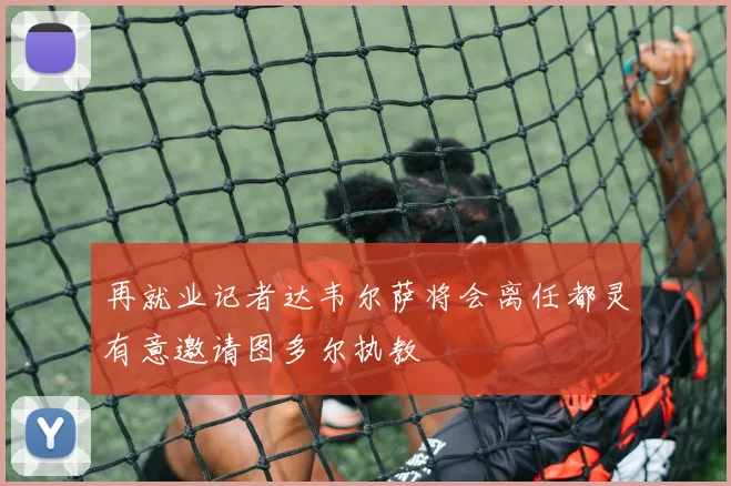 再就业记者达韦尔萨将会离任都灵有意邀请图多尔执教